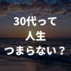 30代は人生つまらない？毎日を充実させて楽しく生きる秘訣を徹底解説