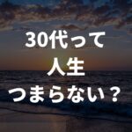 30代は人生つまらない？毎日を充実させて楽しく生きる秘訣を徹底解説