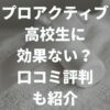 プロアクティブは高校生に効果ない？口コミ評判やメリットデメリットを解説！